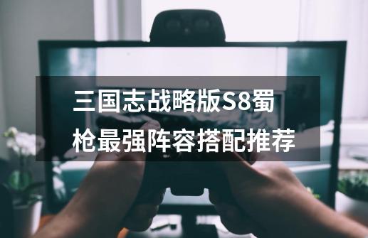 三国志战略版S8蜀枪最强阵容搭配推荐-第1张-游戏信息-龙启网