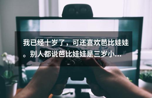 我已经十岁了，可还喜欢芭比娃娃。别人都说芭比娃娃是三岁小孩玩的。我好想要，但又觉得丢人。该怎么办-第1张-游戏信息-龙启网