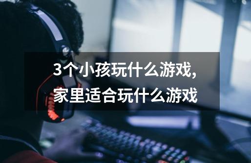 3个小孩玩什么游戏,家里适合玩什么游戏-第1张-游戏信息-龙启网