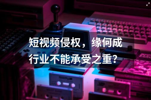 短视频侵权,缘何成行业不能承受之重?-第1张-游戏信息-龙启网