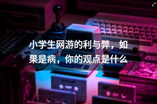 小学生网游的利与弊,如果是病,你的观点是什么-第1张-游戏信息-龙启网