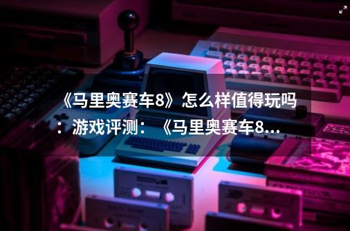 《马里奥赛车8》怎么样值得玩吗:游戏评测:《马里奥赛车8》的玩点和价值如何-第1张-游戏信息-龙启网