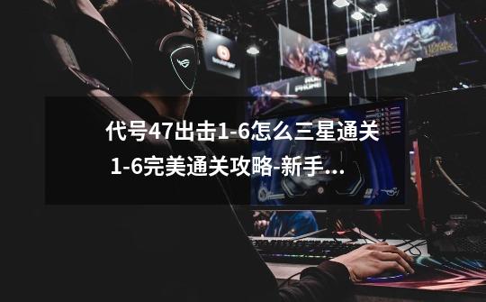代号47出击1-6怎么三星通关 1-6完美通关攻略-新手攻略-安族网-第1张-游戏信息-龙启网