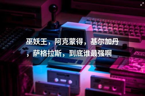 巫妖王,阿克蒙得,基尔加丹,萨格拉斯,到底谁最强啊-第1张-游戏信息-龙启网
