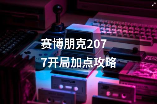 赛博朋克2077开局加点攻略-第1张-游戏信息-龙启网