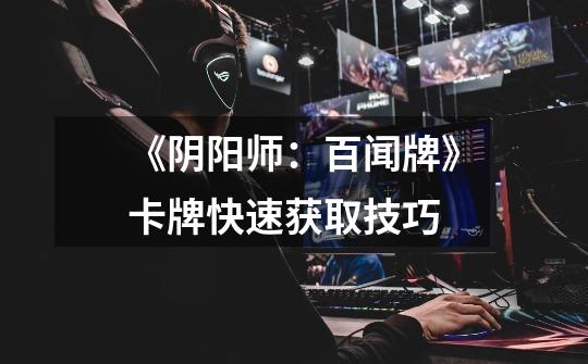 《阴阳师:百闻牌》卡牌快速获取技巧-第1张-游戏信息-龙启网