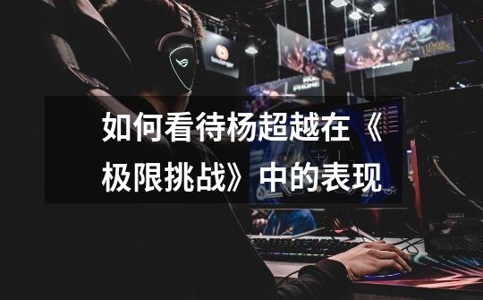 如何看待杨超越在《极限挑战》中的表现-第1张-游戏信息-龙启网