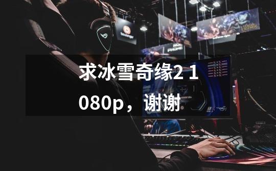 求冰雪奇缘2 1080p，谢谢-第1张-游戏信息-龙启网