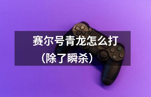赛尔号青龙怎么打 (除了瞬杀)-第1张-游戏信息-龙启网