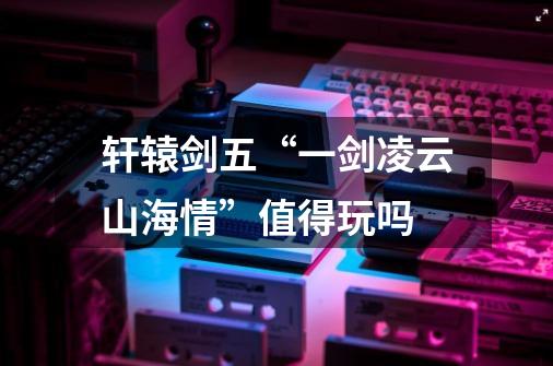 轩辕剑五“一剑凌云山海情”值得玩吗-第1张-游戏信息-龙启网