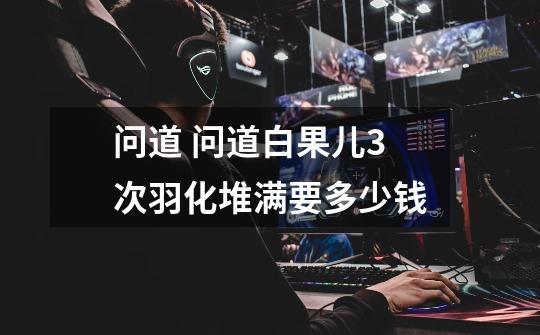 问道 问道白果儿3次羽化堆满要多少钱-第1张-游戏信息-龙启网