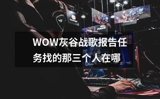 WOW灰谷战歌报告任务找的那三个人在哪-第1张-游戏信息-龙启网