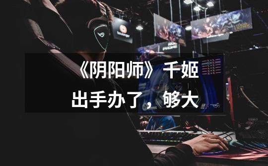 《阴阳师》千姬出手办了,够大-第1张-游戏信息-龙启网