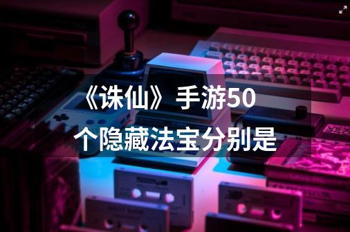 《诛仙》手游50个隐藏法宝分别是-第1张-游戏信息-龙启网