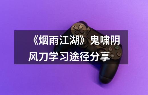 《烟雨江湖》鬼啸阴风刀学习途径分享-第1张-游戏信息-龙启网