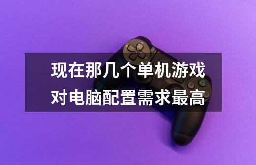 现在那几个单机游戏对电脑配置需求最高-第1张-游戏信息-龙启网