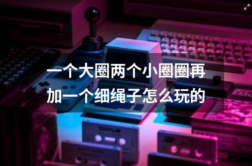 一个大圈两个小圈圈再加一个细绳子怎么玩的-第1张-游戏信息-龙启网