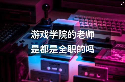 游戏学院的老师是都是全职的吗-第1张-游戏信息-龙启网