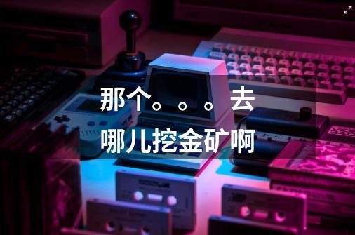 那个。。。去哪儿挖金矿啊-第1张-游戏信息-龙启网