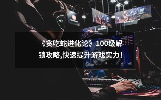《贪吃蛇进化论》100级解锁攻略,快速提升游戏实力!-第1张-游戏信息-龙启网