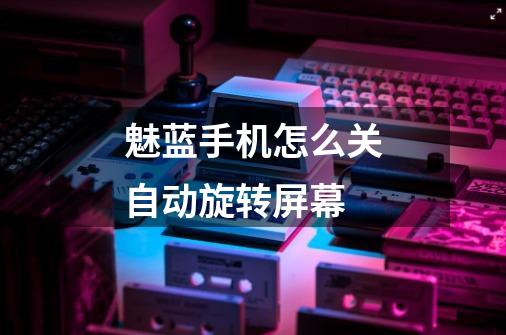 魅蓝手机怎么关自动旋转屏幕-第1张-游戏信息-龙启网