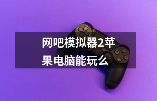 网吧模拟器2苹果电脑能玩么-第1张-游戏信息-龙启网