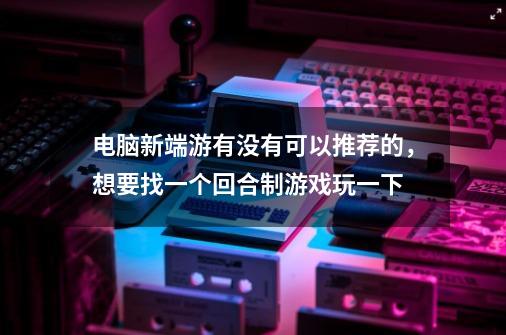 电脑新端游有没有可以推荐的，想要找一个回合制游戏玩一下-第1张-游戏信息-龙启网