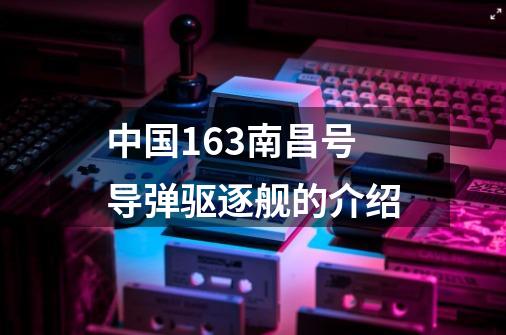 中国163南昌号导弹驱逐舰的介绍-第1张-游戏信息-龙启网