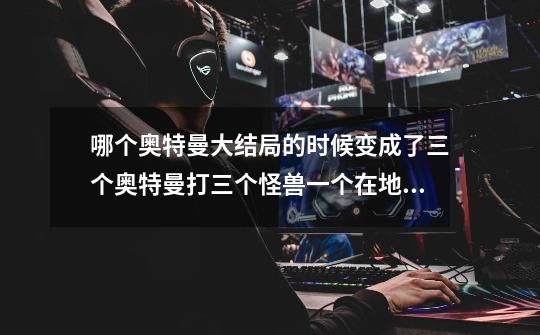哪个奥特曼大结局的时候变成了三个奥特曼打三个怪兽一个在地上一个在天上一个在水里-第1张-游戏信息-龙启网