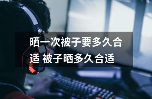 晒一次被子要多久合适 被子晒多久合适-第1张-游戏信息-龙启网