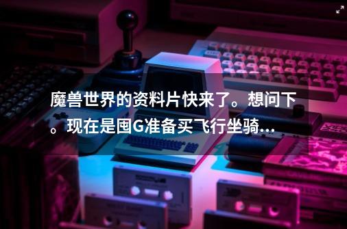 魔兽世界的资料片快来了。想问下。现在是囤G准备买飞行坐骑好.还是买点卡好-第1张-游戏信息-龙启网