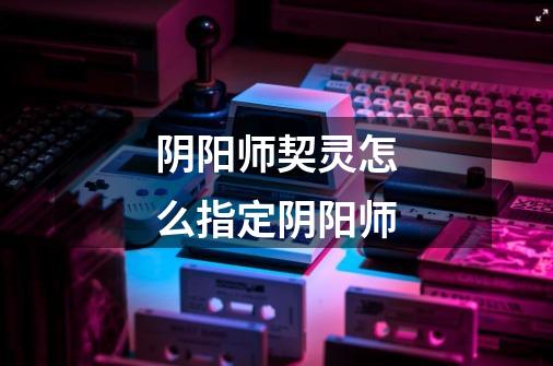 阴阳师契灵怎么指定阴阳师-第1张-游戏信息-龙启网