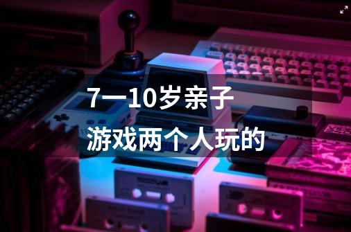 7一10岁亲子游戏两个人玩的-第1张-游戏信息-龙启网