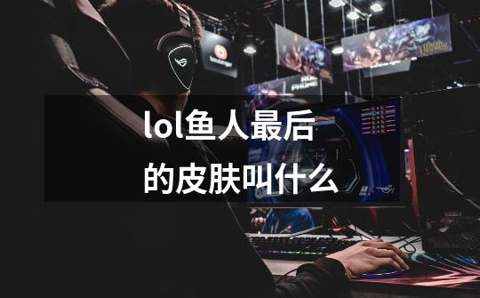 lol鱼人最后的皮肤叫什么-第1张-游戏信息-龙启网