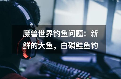 魔兽世界钓鱼问题:新鲜的大鱼,白磷鲑鱼钓-第1张-游戏信息-龙启网