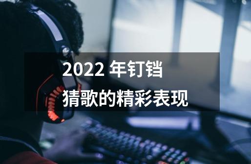 2022 年钉铛猜歌的精彩表现-第1张-游戏信息-龙启网