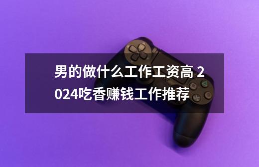 男的做什么工作工资高 2024吃香赚钱工作推荐-第1张-游戏信息-龙启网