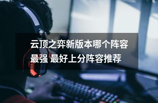 云顶之弈新版本哪个阵容最强 最好上分阵容推荐-第1张-游戏信息-龙启网