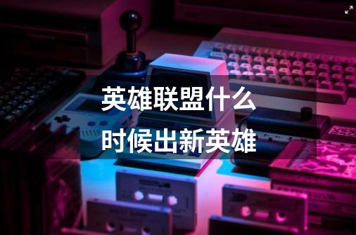 英雄联盟什么时候出新英雄-第1张-游戏信息-龙启网