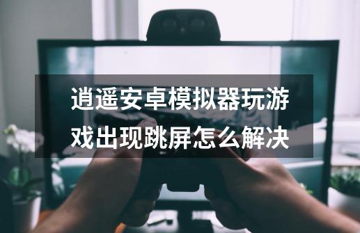 逍遥安卓模拟器玩游戏出现跳屏怎么解决-第1张-游戏信息-龙启网