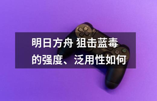 明日方舟 狙击蓝毒的强度、泛用性如何-第1张-游戏信息-龙启网