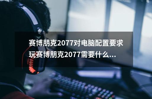 赛博朋克2077对电脑配置要求玩赛博朋克2077需要什么配置的电脑-第1张-游戏信息-龙启网