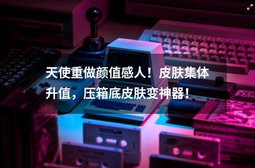 天使重做颜值感人!皮肤集体升值,压箱底皮肤变神器!-第1张-游戏信息-龙启网