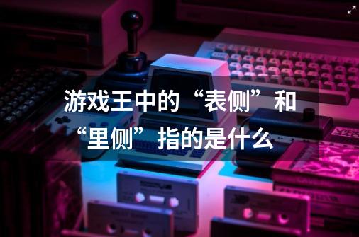 游戏王中的“表侧”和“里侧”指的是什么-第1张-游戏信息-龙启网