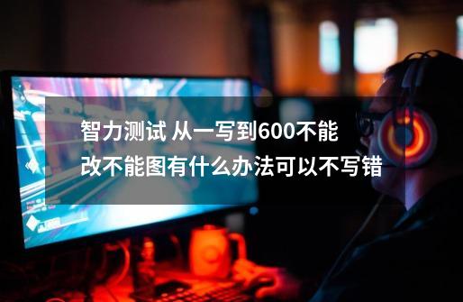 智力测试 从一写到600不能改不能图有什么办法可以不写错-第1张-游戏信息-龙启网