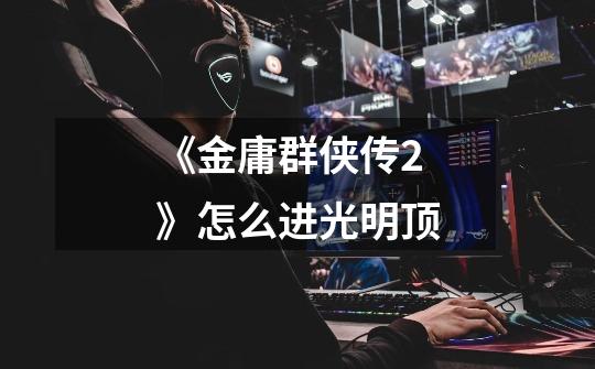 《金庸群侠传2》怎么进光明顶-第1张-游戏信息-龙启网