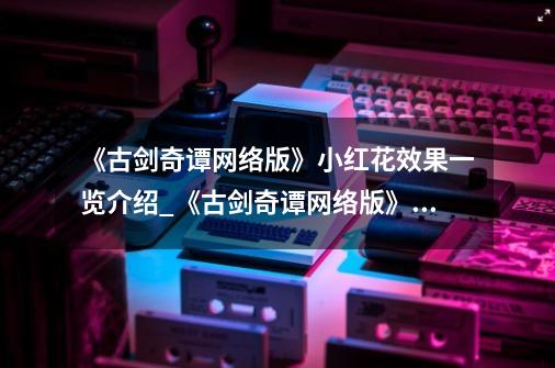 《古剑奇谭网络版》小红花效果一览介绍_《古剑奇谭网络版》小红花效果一览是什么-第1张-游戏信息-龙启网