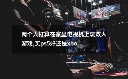 两个人打算在家里电视机上玩双人游戏,买ps5好还是xbox好-第1张-游戏信息-龙启网