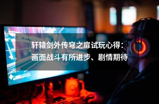 轩辕剑外传穹之扉试玩心得:画面战斗有所进步、剧情期待-第1张-游戏信息-龙启网