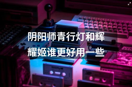 阴阳师青行灯和辉耀姬谁更好用一些-第1张-游戏信息-龙启网